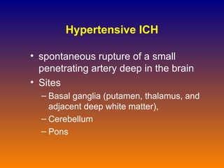 Hypertensive ICH spontaneous rupture of a small penetrating artery deep in the brain Sites B asal ganglia (putamen, thalamus, and adjacent deep white matter),  Ce rebellum P ons 