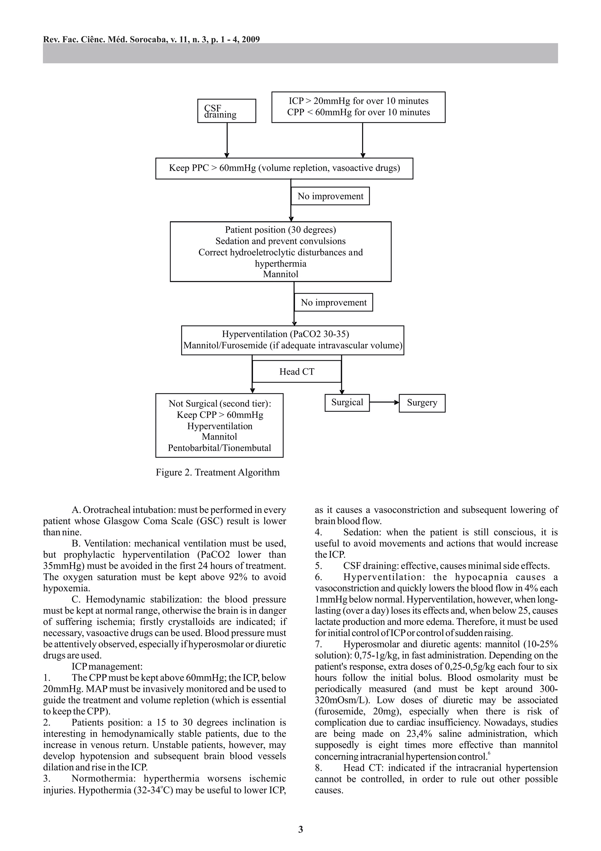 Rev. Fac. Ciênc. Méd. Sorocaba, v. 11, n. 3, p. 1 - 4, 2009




                                                                  ICP > 20mmHg for over 10 minutes
                                           CSF                    CPP < 60mmHg for over 10 minutes
                                           draining




                                  Keep PPC > 60mmHg (volume repletion, vasoactive drugs)

                                                                    No improvement


                                                Patient position (30 degrees)
                                              Sedation and prevent convulsions
                                          Correct hydroeletroclytic disturbances and
                                                        hyperthermia
                                                          Mannitol

                                                                     No improvement


                                               Hyperventilation (PaCO2 30-35)
                                      Mannitol/Furosemide (if adequate intravascular volume)

                                                               Head CT


                                 Not Surgical (second tier):                 Surgical            Surgery
                                   Keep CPP > 60mmHg
                                     Hyperventilation
                                         Mannitol
                                 Pentobarbital/Tionembutal

                              Figure 2. Treatment Algorithm


        A. Orotracheal intubation: must be performed in every            as it causes a vasoconstriction and subsequent lowering of
patient whose Glasgow Coma Scale (GSC) result is lower                   brain blood flow.
than nine.                                                               4.       Sedation: when the patient is still conscious, it is
        B. Ventilation: mechanical ventilation must be used,             useful to avoid movements and actions that would increase
but prophylactic hyperventilation (PaCO2 lower than                      the ICP.
35mmHg) must be avoided in the first 24 hours of treatment.              5.       CSF draining: effective, causes minimal side effects.
The oxygen saturation must be kept above 92% to avoid                    6.       Hyperventilation: the hypocapnia causes a
hypoxemia.                                                               vasoconstriction and quickly lowers the blood flow in 4% each
        C. Hemodynamic stabilization: the blood pressure                 1mmHg below normal. Hyperventilation, however, when long-
must be kept at normal range, otherwise the brain is in danger           lasting (over a day) loses its effects and, when below 25, causes
of suffering ischemia; firstly crystalloids are indicated; if            lactate production and more edema. Therefore, it must be used
necessary, vasoactive drugs can be used. Blood pressure must             for initial control of ICPor control of sudden raising.
be attentively observed, especially if hyperosmolar or diuretic          7.       Hyperosmolar and diuretic agents: mannitol (10-25%
drugs are used.                                                          solution): 0,75-1g/kg, in fast administration. Depending on the
        ICP management:                                                  patient's response, extra doses of 0,25-0,5g/kg each four to six
1.      The CPP must be kept above 60mmHg; the ICP, below                hours follow the initial bolus. Blood osmolarity must be
20mmHg. MAP must be invasively monitored and be used to                  periodically measured (and must be kept around 300-
guide the treatment and volume repletion (which is essential             320mOsm/L). Low doses of diuretic may be associated
to keep the CPP).                                                        (furosemide, 20mg), especially when there is risk of
2.      Patients position: a 15 to 30 degrees inclination is             complication due to cardiac insufficiency. Nowadays, studies
interesting in hemodynamically stable patients, due to the               are being made on 23,4% saline administration, which
increase in venous return. Unstable patients, however, may               supposedly is eight times more effective than mannitol
develop hypotension and subsequent brain blood vessels                   concerning intracranial hypertension control.6
dilation and rise in the ICP.                                            8.       Head CT: indicated if the intracranial hypertension
3.      Normothermia: hyperthermia worsens ischemic                      cannot be controlled, in order to rule out other possible
injuries. Hypothermia (32-34oC) may be useful to lower ICP,              causes.


                                                                    3
 