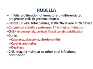 RUBELLA
–Inhibits proliferation of immature undifferentiated
progenitor cells in germinal matrix.
–Before 12 wks- fetal demise, stillbirth/severe birth defect
–Congenital rubella syndrome- 1st trimester infection
• CNS – microcephaly, cortical /basal ganglia calcification
• Others
–Cataracts, glaucoma, chorioretinitis
–Cardiac anomalies
–Deafness
–CNS Imaging – similar to other viral infections,
nonspecific
 