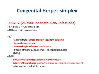 Congenital Herpes simplex
–HSV -2 (75-90% neonatal CNS infections)
– Findings 2-4 wks after birth
– Diffuse brain involvement
– CT
-focal/diffuse white matter lucency, relative
hyperdense cortex
- hemorrhagic infarcts/ thrombosis
-diffuse atrophy & multicystic encephalomalacia
(later)
– MRI
- diffuse white matter edema, hemorrhagic
infarcts/thrombosis, parenchymal or meningeal enhancement
after contrast administration
 