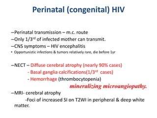 Perinatal (congenital) HIV
–Perinatal transmission – m.c. route
–Only 1/3rd of infected mother can transmit.
–CNS symptoms – HIV encephalitis
• Opportunistic infections & tumors relatively rare, die before 1yr
–NECT – Diffuse cerebral atrophy (nearly 90% cases)
- Basal ganglia calcifications(1/3rd cases)
- Hemorrhage (thrombocytopenia)
–MRI- cerebral atrophy
-Foci of increased SI on T2WI in peripheral & deep white
matter.
mineralizing microangiopathy.
 