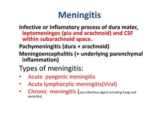 Meningitis
Infective or inflamatory process of dura mater,
leptomeninges (pia and arachnoid) and CSF
within subarachnoid space.
Pachymeningitis (dura + arachnoid)
Meningoencephalitis (+ underlying parenchymal
inflammation)
Types of meningitis:
• Acute pyogenic meningitis
• Acute lymphocytic meningitis(Viral)
• Chronic meningitis (any infectious agent including fungi and
parasites)
 