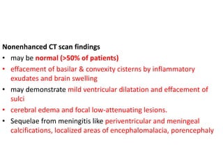 Nonenhanced CT scan findings
• may be normal (>50% of patients)
• effacement of basilar & convexity cisterns by inflammatory
exudates and brain swelling
• may demonstrate mild ventricular dilatation and effacement of
sulci
• cerebral edema and focal low-attenuating lesions.
• Sequelae from meningitis like periventricular and meningeal
calcifications, localized areas of encephalomalacia, porencephaly
 