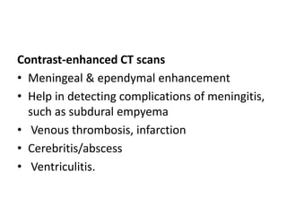 Contrast-enhanced CT scans
• Meningeal & ependymal enhancement
• Help in detecting complications of meningitis,
such as subdural empyema
• Venous thrombosis, infarction
• Cerebritis/abscess
• Ventriculitis.
 