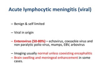 Acute lymphocytic meningitis (viral)
– Benign & self limited
– Viral in origin
– Enterovirus (50-80%) – echovirus, coxsackie virus and
non paralytic polio virus, mumps, EBV, arbovirus
– Imaging usually normal unless coexisting encephalitis
– Brain swelling and meningeal enhancement in some
cases.
 
