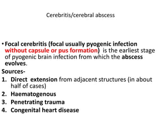 Cerebritis/cerebral abscess
•Focal cerebritis (focal usually pyogenic infection
without capsule or pus formation) is the earliest stage
of pyogenic brain infection from which the abscess
evolves.
Sources-
1. Direct extension from adjacent structures (in about
half of cases)
2. Haematogenous
3. Penetrating trauma
4. Congenital heart disease
 