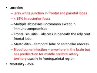 • Location
– gray white junction in frontal and parietal lobes
– < 15% in posterior fossa
– Multiple abscesses uncommon except in
immunocompromised
– Frontal sinusitis – abscess in beneath the adjacent
frontal lobe.
– Mastoiditis – temporal lobe or cerebellar abscess.
– Blood borne infection – anywhere in the brain but
has predilection for middle cerebral artery
territory usually in frontoparietal region.
• Mortality - <5%
 