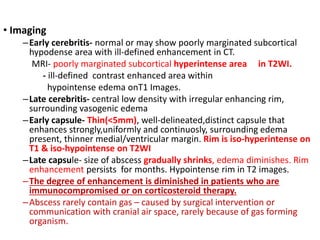 • Imaging
–Early cerebritis- normal or may show poorly marginated subcortical
hypodense area with ill-defined enhancement in CT.
MRI- poorly marginated subcortical hyperintense area in T2WI.
- ill-defined contrast enhanced area within
hypointense edema onT1 Images.
–Late cerebritis- central low density with irregular enhancing rim,
surrounding vasogenic edema
–Early capsule- Thin(<5mm), well-delineated,distinct capsule that
enhances strongly,uniformly and continuosly, surrounding edema
present, thinner medial/ventricular margin. Rim is iso-hyperintense on
T1 & iso-hypointense on T2WI
–Late capsule- size of abscess gradually shrinks, edema diminishes. Rim
enhancement persists for months. Hypointense rim in T2 images.
–The degree of enhancement is diminished in patients who are
immunocompromised or on corticosteroid therapy.
–Abscess rarely contain gas – caused by surgical intervention or
communication with cranial air space, rarely because of gas forming
organism.
 