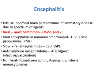 Encephalitis
• Diffuse, nonfocal brain parenchymal inflammatory disease
due to spectrum of agents
• Viral – most commmon –HSV-1 and 2
• Viral encephalitis in immunocompromised- HIV , CMV,
papovavirus (PML)
• Slow viral encephalitides – CZD, SSPE
• Auto immune encephalitides – ADEM(post
infective/vaccination)
• Non viral- Toxoplasma gondii, Aspergillus, listeria
monocytogenes
 