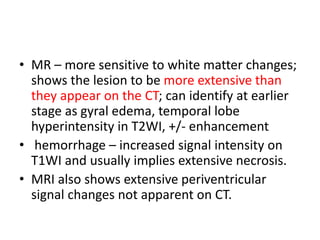 • MR – more sensitive to white matter changes;
shows the lesion to be more extensive than
they appear on the CT; can identify at earlier
stage as gyral edema, temporal lobe
hyperintensity in T2WI, +/- enhancement
• hemorrhage – increased signal intensity on
T1WI and usually implies extensive necrosis.
• MRI also shows extensive periventricular
signal changes not apparent on CT.
 