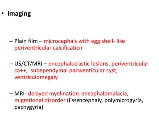 • Imaging
– Plain film – microcephaly with egg shell- like
periventricular calcification
– US/CT/MRI – encephaloclastic lesions, periventricular
ca++, subependymal paraventicular cyst,
ventriculomegaly
– MRI- delayed myelination, encephalomalacia,
migrational disorder (lissencephaly, polymicrogyria,
pachygyria)
 