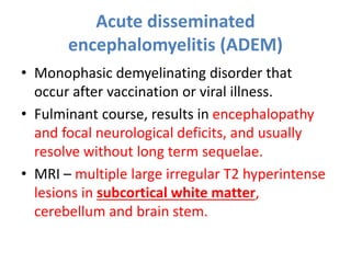 Acute disseminated
encephalomyelitis (ADEM)
• Monophasic demyelinating disorder that
occur after vaccination or viral illness.
• Fulminant course, results in encephalopathy
and focal neurological deficits, and usually
resolve without long term sequelae.
• MRI – multiple large irregular T2 hyperintense
lesions in subcortical white matter,
cerebellum and brain stem.
 