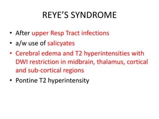 REYE’S SYNDROME
• After upper Resp Tract infections
• a/w use of salicyates
• Cerebral edema and T2 hyperintensities with
DWI restriction in midbrain, thalamus, cortical
and sub-cortical regions
• Pontine T2 hyperintensity
 