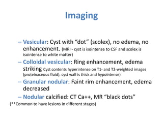 Imaging
– Vesicular: Cyst with “dot” (scolex), no edema, no
enhancement. (MRI - cyst is isointense to CSF and scolex is
isointense to white matter)
– Colloidal vesicular: Ring enhancement, edema
striking Cyst contents hyperintense on T1- and T2-weighted images
(proteinaceous fluid), cyst wall is thick and hypointense)
– Granular nodular: Faint rim enhancement, edema
decreased
– Nodular calcified: CT Ca++, MR “black dots”
(**Common to have lesions in different stages)
 