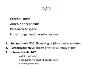 D/D
Cerebral mets
Amebic encephalitis
Perivascular space
Other fungal and parasitic lesions
1. Subarachnoid NCC: TB meningitis (thick basilar exudate)
2. Parenchymal NCC: Abscess ( restricts strongly in DWI)
3. Intraventricular NCC :
colloid cyst(solid)
Ependymal cyst (cystic but not scolex)
Choroid plexus cyst
 