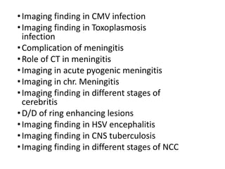 •Imaging finding in CMV infection
•Imaging finding in Toxoplasmosis
infection
•Complication of meningitis
•Role of CT in meningitis
•Imaging in acute pyogenic meningitis
•Imaging in chr. Meningitis
•Imaging finding in different stages of
cerebritis
•D/D of ring enhancing lesions
•Imaging finding in HSV encephalitis
•Imaging finding in CNS tuberculosis
•Imaging finding in different stages of NCC
 