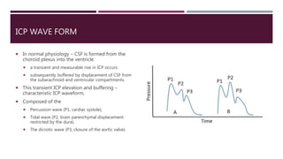 ICP WAVE FORM
 In normal physiology – CSF is formed from the
choroid plexus into the ventricle
 a transient and measurable rise in ICP occurs
 subsequently buffered by displacement of CSF from
the subarachnoid and ventricular compartments.
 This transient ICP elevation and buffering –
characteristic ICP waveform,
 Composed of the
 Percussion wave (P1, cardiac systole),
 Tidal wave (P2, brain parenchymal displacement
restricted by the dura),
 The dicrotic wave (P3, closure of the aortic valve).
 