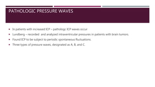 PATHOLOGIC PRESSURE WAVES
 In patients with increased ICP – pathologc ICP waves occur
 Lundberg – recorded and analyzed intraventricular pressures in patients with brain tumors.
 Found ICP to be subject to periodic spontaneous fluctuations.
 Three types of pressure waves, designated as A, B, and C.
 