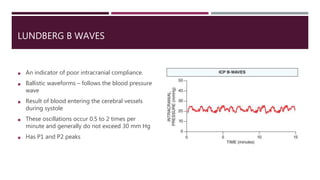 LUNDBERG B WAVES
 An indicator of poor intracranial compliance.
 Ballistic waveforms – follows the blood pressure
wave
 Result of blood entering the cerebral vessels
during systole
 These oscillations occur 0.5 to 2 times per
minute and generally do not exceed 30 mm Hg
 Has P1 and P2 peaks
 