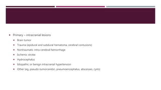  Primary – intracranial lesions
 Brain tumor
 Trauma (epidural and subdural hematoma, cerebral contusions)
 Nontraumatic intra-cerebral hemorrhage
 Ischemic stroke
 Hydrocephalus
 Idiopathic or benign intracranial hypertension
 Other (eg, pseudo-tumorcerebri, pneumoencephalus, abscesses, cysts)
 