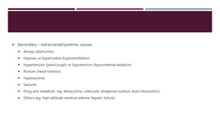  Secondary – extracranial/systemic causes
 Airway obstruction
 Hypoxia or hypercarbia (hypoventilation)
 Hypertension (pain/cough) or hypotension (hypovolemia/sedation)
 Posture (head rotation)
 Hyperpyrexia
 Seizures
 Drug and metabolic (eg, tetracycline, rofecoxib, divalproex sodium, lead intoxication)
 Others (eg, high-altitude cerebral edema, hepatic failure)
 
