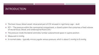 INTRODUCTION
 The brain tissue, blood vessel, intracranial part of CSF encased in rigid bony cage – skull.
 ICP – “The pressure within the craniospinal compartment, a closed system that comprises a fixed volume
of neural tissue, blood, and cerebrospinal fluid (CSF).”
 The pressure inside the lateral ventricles/ lumbar subarachnoid space in supine position.
 Measured in mmHg
 In normal states – typically mirrors jugular venous pressure, which is about 5 mmHg to 8 mmHg.
 