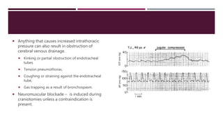  Anything that causes increased intrathoracic
pressure can also result in obstruction of
cerebral venous drainage.
 Kinking or partial obstruction of endotracheal
tubes
 Tension pneumothorax,
 Coughing or straining against the endotracheal
tube,
 Gas trapping as a result of bronchospasm.
 Neuromuscular blockade – is induced during
craniotomies unless a contraindication is
present.
 