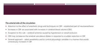 The arterial side of the circulation
 Attention to the effect of anesthetic drugs and techniques on CBF – established part of neuroanesthesia
 Increases in CBF are associated with increases in cerebral blood volume (CBV).
 Exception to this rule – cerebral ischemia caused by hypotension or vessel occlusion
 CBV may increase as the cerebral vasculature dilates in response to a sudden reduction in CBF.
 General approach - select anesthetics and to control physiologic variables in a manner that avoids
unnecessary increases in CBF.
 