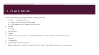 CLINICAL FEATURES
Clinical signs may vary and depend on the underlying etiology.
 Headache – severe (‘worst ever’),
 Explosive in case of intracranial haemorrhage,
 Progressive and worst on awakening in case of tumors
 Nausea
 Vomiting
 blurred vision
 Diplopia
 Sixth cranial nerve palsy may be seen, especially if the increase in ICP is acute rather than chronic.
 Confusion
 Disorientation
 Depressed level of consciousness
 Global or bilateral, hemispheric cerebral dysfunction rather than a focal finding such as arm weakness.
 