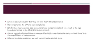  ICP as an absolute value by itself may not have much clinical significance
 More important is the CPP and brain compliance.
 ICP elevation may become a local phenomenon and compartmentalized – as a result of the rigid
boundaries formed by the falx and tentorium cerebelli.
 Compartmentalized mass effect and pressure differentials  can lead to herniation of brain tissue from
the area of higher to lower pressure.
 Different herniation syndromes are each marked by characteristic signs
 