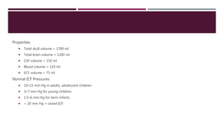 Properties
 Total skull volume = 1700 ml
 Total brain volume = 1300 ml
 CSF volume = 150 ml
 Blood volume = 110 ml
 ECF volume = 75 ml
Normal ICF Pressures
 10–15 mm Hg in adults, adolescent children
 3–7 mm Hg for young children
 1.5–6 mm Hg for term infants
 > 20 mm Hg = raised ICP.
 