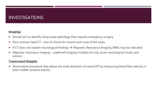 INVESTIGATIONS
Imaging:
 Should aim to identify intracranial pathology that requires emergency surgery.
 Non contrast head CT – test of choice for trauma and most of the cases.
 If CT does not explain neurological findings  Magnetic Resonance Imaging (MRI) may be indicated.
 Magnetic resonance imaging – preferred imaging modality for sub-acute neurological insults and
seizure.
Transcranial Doppler
 Noninvasive procedure that allows the early detection of raised ICP by measuring blood flow velocity in
both middle cerebral arteries.
 