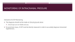 MONITORING OF INTRACRANIAL PRESSURE
Indications for ICP Monitoring
 The diagnosis should not be made on clinical grounds alone
 clinical signs are not reliable and vary.
 In acute brain injury,  ICP must be directly measured in order to accurately diagnose intracranial
hypertension, .
 