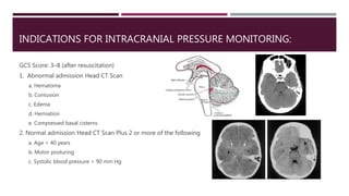 INDICATIONS FOR INTRACRANIAL PRESSURE MONITORING:
GCS Score: 3–8 (after resuscitation)
1. Abnormal admission Head CT Scan
a. Hematoma
b. Contusion
c. Edema
d. Herniation
e. Compressed basal cisterns
2. Normal admission Head CT Scan Plus 2 or more of the following
a. Age > 40 years
b. Motor posturing
c. Systolic blood pressure < 90 mm Hg
 