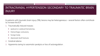 INTRACRANIAL HYPERTENSION SECONDARY TO TRAUMATIC BRAIN
INJURY
In patients with traumatic brain injury (TBI), lesions may be heterogeneous – several factors often contribute
to increase the ICP.
1. Traumatically induced masses:
 epidural or subdural hematomas,
 Hemorrhagic contusions,
 foreign body
 depressed skull fractures
2. Cerebral edema
3. Hyperemia owing to vasomotor paralysis or loss of autoregulation
 