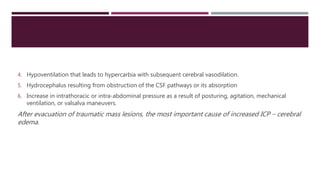 4. Hypoventilation that leads to hypercarbia with subsequent cerebral vasodilation.
5. Hydrocephalus resulting from obstruction of the CSF pathways or its absorption
6. Increase in intrathoracic or intra-abdominal pressure as a result of posturing, agitation, mechanical
ventilation, or valsalva maneuvers.
After evacuation of traumatic mass lesions, the most important cause of increased ICP – cerebral
edema.
 