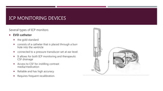 ICP MONITORING DEVICES
Several types of ICP monitors
 EVD catheter
 the gold standard
 consists of a catheter that is placed through a burr
hole into the ventricle
 connected to a pressure transducer set at ear level.
 It allows for both ICP monitoring and therapeutic
CSF drainage
 Access to CSF for instilling contrast
media/medication
 Reliable and has high accuracy.
 Requires frequent recalibration.
 