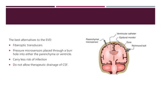 The best alternatives to the EVD
 Fiberoptic transducers
 Pressure microsensors placed through a burr
hole into either the parenchyma or ventricle.
 Carry less risk of infection
 Do not allow therapeutic drainage of CSF.
 
