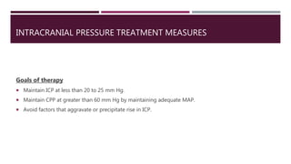 INTRACRANIAL PRESSURE TREATMENT MEASURES
Goals of therapy
 Maintain ICP at less than 20 to 25 mm Hg.
 Maintain CPP at greater than 60 mm Hg by maintaining adequate MAP.
 Avoid factors that aggravate or precipitate rise in ICP.
 