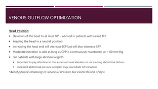 VENOUS OUTFLOW OPTIMIZATION
Head Position:
 Elevation of the head to at least 30° - advised in patients with raised ICP
 Keeping the head in a neutral position
 Increasing the head end will decrease ICP but will also decrease CPP
 Moderate elevation is safe as long as CPP is continuously maintained at > 60 mm Hg
 For patients with large abdominal girth
 Important to pay attention so that excessive head elevation is not causing abdominal distress
 increased abdominal pressure and pain may exacerbate ICP elevation.
*Avoid posture increasing in venacaval pressure like excess flexion of hips.
 