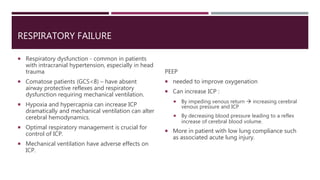 RESPIRATORY FAILURE
 Respiratory dysfunction - common in patients
with intracranial hypertension, especially in head
trauma
 Comatose patients (GCS<8) – have absent
airway protective reflexes and respiratory
dysfunction requiring mechanical ventilation.
 Hypoxia and hypercapnia can increase ICP
dramatically and mechanical ventilation can alter
cerebral hemodynamics.
 Optimal respiratory management is crucial for
control of ICP.
 Mechanical ventilation have adverse effects on
ICP.
PEEP
 needed to improve oxygenation
 Can increase ICP :
 By impeding venous return  increasing cerebral
venous pressure and ICP
 By decreasing blood pressure leading to a reflex
increase of cerebral blood volume.
 More in patient with low lung compliance such
as associated acute lung injury.
 