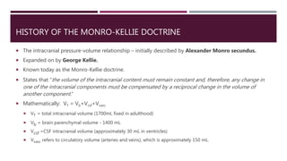 HISTORY OF THE MONRO-KELLIE DOCTRINE
 The intracranial pressure-volume relationship – initially described by Alexander Monro secundus.
 Expanded on by George Kellie.
 Known today as the Monro-Kellie doctrine.
 States that “the volume of the intracranial content must remain constant and, therefore, any change in
one of the intracranial components must be compensated by a reciprocal change in the volume of
another component.”
 Mathematically: VT = Vb+Vcsf+Vvasc
 VT = total intracranial volume (1700mL fixed in adulthood)
 Vb = brain parenchymal volume - 1400 mL
 Vcsf =CSF intracranial volume (approximately 30 mL in ventricles)
 Vvasc refers to circulatory volume (arteries and veins), which is approximately 150 mL.
 