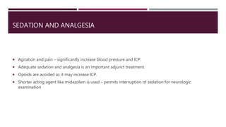 SEDATION AND ANALGESIA
 Agitation and pain – significantly increase blood pressure and ICP.
 Adequate sedation and analgesia is an important adjunct treatment.
 Opoids are avoided as it may increase ICP.
 Shorter acting agent like midazolam is used – permits interruption of sedation for neurologic
examination
 
