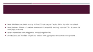  Fever increases metabolic rate by 10% to 13% per degree Celsius and is a potent vasodilator.
 Fever induced dilation of cerebral vessels can increase CBF and may increase ICP – worsens the
neurologic outcome.
 Fever – controlled with antipyretics and cooling blankets.
 Infectious causes must be sought and treated with appropriate antibiotics when present.
 