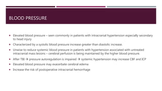 BLOOD PRESSURE
 Elevated blood pressure – seen commonly in patients with intracranial hypertension especially secondary
to head injury
 Characterized by a systolic blood pressure increase greater than diastolic increase.
 Unwise to reduce systemic blood pressure in patients with hypertension associated with untreated
intracranial mass lesions – cerebral perfusion is being maintained by the higher blood pressure.
 After TBI  pressure autoregulation is impaired  systemic hypertension may increase CBF and ICP
 Elevated blood pressure may exacerbate cerebral edema
 Increase the risk of postoperative intracranial hemorrhage
 