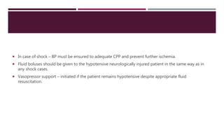  In case of shock – BP must be ensured to adequate CPP and prevent further ischemia.
 Fluid boluses should be given to the hypotensive neurologically injured patient in the same way as in
any shock cases.
 Vasopressor support – initiated if the patient remains hypotensive despite appropriate fluid
resuscitation.
 