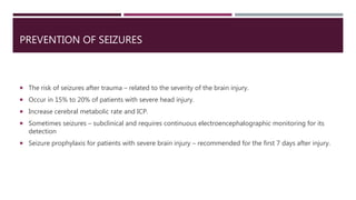 PREVENTION OF SEIZURES
 The risk of seizures after trauma – related to the severity of the brain injury.
 Occur in 15% to 20% of patients with severe head injury.
 Increase cerebral metabolic rate and ICP.
 Sometimes seizures – subclinical and requires continuous electroencephalographic monitoring for its
detection
 Seizure prophylaxis for patients with severe brain injury – recommended for the first 7 days after injury.
 