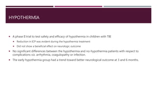 HYPOTHERMIA
 A phase II trial to test safety and efficacy of hypothermia in children with TBI
 Reduction in ICP was evident during the hypothermia treatment
 Did not show a beneficial effect on neurologic outcome
 No significant differences between the hypothermia and no-hypothermia patients with respect to
complications viz. arrhythmia, coagulopathy or infection.
 The early hypothermia group had a trend toward better neurological outcome at 3 and 6 months.
 