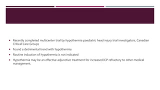  Recently completed multicenter trial by hypothermia paediatric head injury trial investigators, Canadian
Critical Care Groups
 Found a detrimental trend with hypothermia
 Routine induction of hypothermia is not indicated
 Hypothermia may be an effective adjunctive treatment for increased ICP refractory to other medical
management.
 