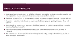 MEDICAL INTERVENTIONS
 Intracranial hypertension caused by agitation, posturing, or coughing can be prevented by sedation and
nondepolarizing muscle relaxants that do not alter cerebrovascular resistance.
 Morphine and midazolam for analgesia/sedation and cisatracurium or vecuronium as a muscle relaxant
 Myopathy – associated with the use of neuromuscular blocking agents specially if its used along with
steroids.
 There Should be limited use of neuromuscular blocking agents by monitoring train-of-four, measuring
creatine phosphokinase daily.
 Neurologic examination cannot be monitored closely in patient receiving sedations and muscle
relaxants.
 The sedatives and muscle relaxants can be interrupted once a day, usually before morning rounds, to
allow neurologic assessments.
 